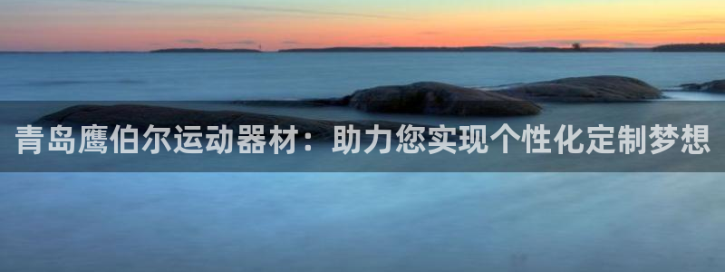 意昂平台体育：青岛鹰伯尔运动器材：助力您实现个性化定制梦想